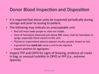 Donor	
  Blood	
  Inspec;on	
  and	
  Disposi;on	
  
•  It	
  is	
  required	
  that	
  donor	
  units	
  be	
  inspected	
  periodically	
  during	
  
storage	
  and	
  prior	
  to	
  issuing	
  to	
  pa;ent.	
  
•  The	
  following	
  may	
  indicate	
  an	
  unacceptable	
  unit:	
  
–  Red	
  cell	
  mass	
  looks	
  purple	
  or	
  clots	
  are	
  visible.	
  
–  Zone	
  of	
  hemolysis	
  observed	
  just	
  above	
  RBC	
  mass,	
  look	
  for	
  hemolysis	
  in	
  
sprigs,	
  especially	
  those	
  closest	
  to	
  the	
  unit.	
  
–  Plasma	
  or	
  supernatant	
  plasma	
  appears	
  murky,	
  purple,	
  brown	
  or	
  red.	
  
–  A	
  greenish	
  hue	
  need	
  not	
  cause	
  a	
  unit	
  to	
  be	
  rejected.	
  
–  Inspect	
  platelets	
  for	
  aggregates.	
  
•  Inspect	
  FFP	
  and	
  CRYO	
  for	
  signs	
  of	
  thawing,	
  evidence	
  of	
  cracks	
  
in	
  bag,	
  or	
  unusual	
  turbidity	
  in	
  CRYO	
  or	
  FFP	
  (i.e.,	
  extreme	
  
lipemia).	
  
KAWITA BAPAT
 