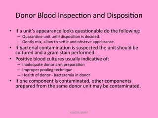 Donor	
  Blood	
  Inspec;on	
  and	
  Disposi;on	
  
•  If	
  a	
  unit's	
  appearance	
  looks	
  ques;onable	
  do	
  the	
  following:	
  
–  Quaran;ne	
  unit	
  un;l	
  disposi;on	
  is	
  decided.	
  
–  Gently	
  mix,	
  allow	
  to	
  sePle	
  and	
  observe	
  appearance.	
  
•  If	
  bacterial	
  contamina;on	
  is	
  suspected	
  the	
  unit	
  should	
  be	
  
cultured	
  and	
  a	
  gram	
  stain	
  performed.	
  
•  Posi;ve	
  blood	
  cultures	
  usually	
  indica;ve	
  of:	
  
–  Inadequate	
  donor	
  arm	
  prepara;on	
  
–  Improper	
  pooling	
  technique	
  
–  Health	
  of	
  donor	
  -­‐	
  bacteremia	
  in	
  donor	
  
•  If	
  one	
  component	
  is	
  contaminated,	
  other	
  components	
  
prepared	
  from	
  the	
  same	
  donor	
  unit	
  may	
  be	
  contaminated.	
  
KAWITA BAPAT
 