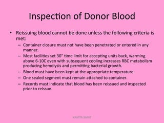 Inspec;on	
  of	
  Donor	
  Blood	
  
•  Reissuing	
  blood	
  cannot	
  be	
  done	
  unless	
  the	
  following	
  criteria	
  is	
  
met:	
  
–  Container	
  closure	
  must	
  not	
  have	
  been	
  penetrated	
  or	
  entered	
  in	
  any	
  
manner.	
  
–  Most	
  facili;es	
  set	
  30"	
  ;me	
  limit	
  for	
  accep;ng	
  units	
  back,	
  warming	
  
above	
  6-­‐10C	
  even	
  with	
  subsequent	
  cooling	
  increases	
  RBC	
  metabolism	
  
producing	
  hemolysis	
  and	
  permiGng	
  bacterial	
  growth.	
  
–  Blood	
  must	
  have	
  been	
  kept	
  at	
  the	
  appropriate	
  temperature.	
  
–  One	
  sealed	
  segment	
  must	
  remain	
  aPached	
  to	
  container.	
  
–  Records	
  must	
  indicate	
  that	
  blood	
  has	
  been	
  reissued	
  and	
  inspected	
  
prior	
  to	
  reissue.	
  
KAWITA BAPAT
 