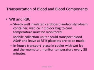 Transporta;on	
  of	
  Blood	
  and	
  Blood	
  Components	
  
•  WB	
  and	
  RBC	
  
– Sturdy	
  well	
  insulated	
  cardboard	
  and/or	
  styrofoam	
  
container,	
  wet	
  ice	
  in	
  ziplock	
  bag	
  to	
  cool,	
  
temperature	
  must	
  be	
  monitored.	
  
– Mobile	
  collec;on	
  units	
  should	
  transport	
  blood	
  
ASAP	
  and	
  leave	
  at	
  RT	
  if	
  platelets	
  are	
  to	
  be	
  made.	
  
– In-­‐house	
  transport	
  	
  place	
  in	
  cooler	
  with	
  wet	
  ice	
  
and	
  thermometer,	
  monitor	
  temperature	
  every	
  30	
  
minutes.	
  
KAWITA BAPAT
 