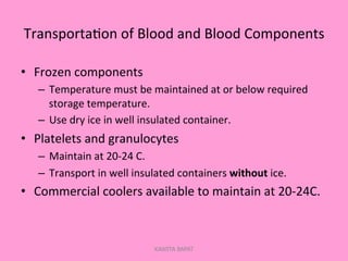 Transporta;on	
  of	
  Blood	
  and	
  Blood	
  Components	
  
•  Frozen	
  components	
  
–  Temperature	
  must	
  be	
  maintained	
  at	
  or	
  below	
  required	
  
storage	
  temperature.	
  
–  Use	
  dry	
  ice	
  in	
  well	
  insulated	
  container.	
  
•  Platelets	
  and	
  granulocytes	
  
–  Maintain	
  at	
  20-­‐24	
  C.	
  
–  Transport	
  in	
  well	
  insulated	
  containers	
  without	
  ice.	
  
•  Commercial	
  coolers	
  available	
  to	
  maintain	
  at	
  20-­‐24C.	
  
KAWITA BAPAT
 