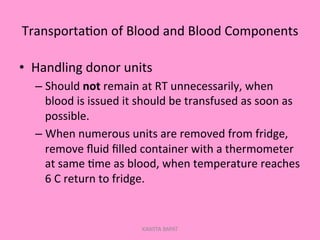 Transporta;on	
  of	
  Blood	
  and	
  Blood	
  Components	
  
•  Handling	
  donor	
  units	
  
– Should	
  not	
  remain	
  at	
  RT	
  unnecessarily,	
  when	
  
blood	
  is	
  issued	
  it	
  should	
  be	
  transfused	
  as	
  soon	
  as	
  
possible.	
  
– When	
  numerous	
  units	
  are	
  removed	
  from	
  fridge,	
  
remove	
  ﬂuid	
  ﬁlled	
  container	
  with	
  a	
  thermometer	
  
at	
  same	
  ;me	
  as	
  blood,	
  when	
  temperature	
  reaches	
  
6	
  C	
  return	
  to	
  fridge.	
  
KAWITA BAPAT
 
