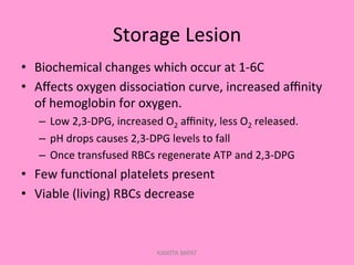 Storage	
  Lesion	
  
•  Biochemical	
  changes	
  which	
  occur	
  at	
  1-­‐6C	
  
•  Aﬀects	
  oxygen	
  dissocia;on	
  curve,	
  increased	
  aﬃnity	
  
of	
  hemoglobin	
  for	
  oxygen.	
  
–  Low	
  2,3-­‐DPG,	
  increased	
  O2	
  aﬃnity,	
  less	
  O2	
  released.	
  
–  pH	
  drops	
  causes	
  2,3-­‐DPG	
  levels	
  to	
  fall	
  
–  Once	
  transfused	
  RBCs	
  regenerate	
  ATP	
  and	
  2,3-­‐DPG	
  
•  Few	
  func;onal	
  platelets	
  present	
  
•  Viable	
  (living)	
  RBCs	
  decrease	
  
KAWITA BAPAT
 
