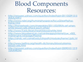 Blood Components
Resources:
• http://answers.yahoo.com/question/index?qid=201105291515
20AAyV0FO
• http://www.nsbri.org/humanphysspace/focus3/earthphys-
frame.html
• http://thenextweb.com/shareables/2011/02/09/its-art-when-
white-blood-cells-attack-each-other/
• http://www.fi.edu/learn/heart/blood/white.html
• http://www.bloodservices.ca/centreapps/internet/uw_v502_
mainengine.nsf/page/Plasma
• https://ahdc.vet.cornell.edu/clinpath/modules/heme1/pltc.ht
m
• http://www.beltina.org/health-dictionary/blood-plasma-
blood-cells.html
• http://answers.yahoo.com/question/index?qid=200901011219
10AAHRDXX
 
