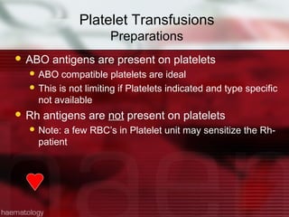 Platelet Transfusions
                      Preparations
 ABO   antigens are present on platelets
   ABO   compatible platelets are ideal
   This is not limiting if Platelets indicated and type specific
    not available
 Rh   antigens are not present on platelets
   Note: a few RBC’s in Platelet unit may sensitize the Rh-
    patient
 