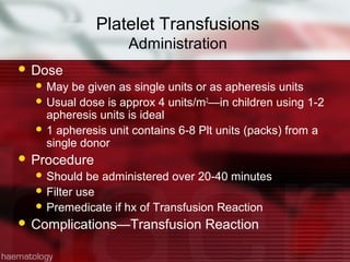 Platelet Transfusions
                    Administration
 Dose
   May  be given as single units or as apheresis units
   Usual dose is approx 4 units/m 2—in children using 1-2
    apheresis units is ideal
   1 apheresis unit contains 6-8 Plt units (packs) from a
    single donor
 Procedure
   Should   be administered over 20-40 minutes
   Filter use
   Premedicate if hx of Transfusion Reaction
 Complications—Transfusion       Reaction
 