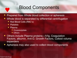 Blood Components
   Prepared from Whole blood collection or apheresis
   Whole blood is separated by differential centrifugation
       Red Blood Cells (RBC’s)
       Platelets
       Plasma
          Cryoprecipitate
          Others

   Others include Plasma proteins—IVIg, Coagulation
    Factors, albumin, Anti-D, Growth Factors, Colloid volume
    expanders
   Apheresis may also used to collect blood components
 