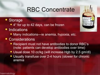 RBC Concentrate
 Storage
   4°   for up to 42 days, can be frozen
 Indications
   Many    indications—ie anemia, hypoxia, etc.
 Considerations
   Recipient  must not have antibodies to donor RBC’s
    (note: patients can develop antibodies over time)
   Usual dose 10 cc/kg (will increase Hgb by 2.5 gm/dl)
   Usually transfuse over 2-4 hours (slower for chronic
    anemia
 