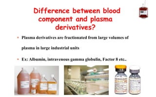  Plasma derivatives are fractionated from large volumes of
plasma in large industrial units
 Ex: Albumin, intravenous gamma globulin, Factor 8 etc..
Difference between blood
component and plasma
derivatives?
 