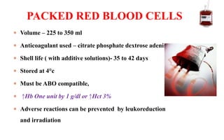  Volume – 225 to 350 ml
 Anticoagulant used – citrate phosphate dextrose adenine
 Shell life ( with additive solutions)- 35 to 42 days
 Stored at 4°c
 Must be ABO compatible,
 ↑Hb One unit by 1 g/dl or ↑Hct 3%
 Adverse reactions can be prevented by leukoreduction
and irradiation
PACKED RED BLOOD CELLS
 