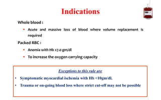 Whole blood :
 Acute and massive loss of blood where volume replacement is
required
Packed RBC :
 Anemia with Hb ≤7.0 gm/dl
 To increase the oxygen carrying capacity
Indications
Exceptions to this rule are
• Symptomatic myocardial ischemia with Hb <10gm/dl.
• Trauma or on-going blood loss where strict cut-off may not be possible
 