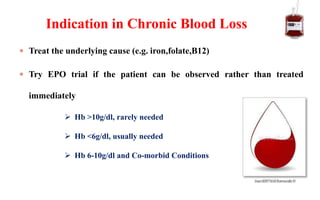  Treat the underlying cause (e.g. iron,folate,B12)
 Try EPO trial if the patient can be observed rather than treated
immediately
Indication in Chronic Blood Loss
 Hb >10g/dl, rarely needed
 Hb <6g/dl, usually needed
 Hb 6-10g/dl and Co-morbid Conditions
 
