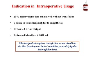 • 20% blood volume loss can do well without transfusion
• Change in vitals signs not due to anaesthesia
• Decreased Urine Output
• Estimated blood loss > 1000 ml
Indication in Intraoperative Usage
Whether patient requires transfusion or not should be
decided based upon clinical condition, not solely by the
haemoglobin level
 