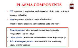  FFP – plasma is separated and stored at -18 to -30°c within 8
hours of collection
 PF24- separated within 24 hours of collection.
(Both of above products can be stored upto one year)
PLASMA COMPONENTS
• Thawed plasma – after plasma is thawed it can be kept in
refrigerator(1-6 ̊C) for 4 days.
• Liquid plasma - plasma that has never been frozen. Expire in 5 days.
• Solvent/detergent plasma - treatment with viral inactivating
agents prior to freezing.
 
