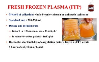  Method of collection: whole blood or plasma by apheresis technique
 Standard unit : 200-250 ml.
 Dosage and infusion rate
o Infused in 1-2 hour, in neonate 15ml/kg/hr
o in volume overload patients- 1ml/kg/hr
 Due to the short half-life of coagulation factors, frozen as FFP within
8 hours of collection of blood
FRESH FROZEN PLASMA (FFP)
 