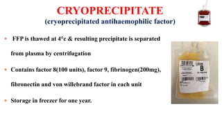 FFP is thawed at 4°c & resulting precipitate is separated
from plasma by centrifugation
 Contains factor 8(100 units), factor 9, fibrinogen(200mg),
fibronectin and von willebrand factor in each unit
 Storage in freezer for one year.
CRYOPRECIPITATE
(cryoprecipitated antihaemophilic factor)
 