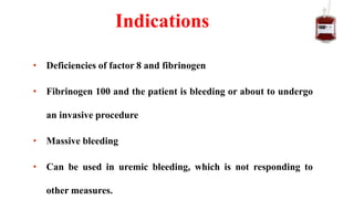 • Deficiencies of factor 8 and fibrinogen
• Fibrinogen 100 and the patient is bleeding or about to undergo
an invasive procedure
• Massive bleeding
• Can be used in uremic bleeding, which is not responding to
other measures.
Indications
 
