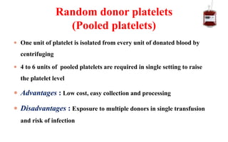  One unit of platelet is isolated from every unit of donated blood by
centrifuging
 4 to 6 units of pooled platelets are required in single setting to raise
the platelet level
 Advantages : Low cost, easy collection and processing
 Disadvantages : Exposure to multiple donors in single transfusion
and risk of infection
Random donor platelets
(Pooled platelets)
 