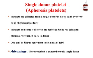  Platelets are collected from a single donor in blood bank over two
hour Pheresis procedure
 Platelets and some white cells are removed while red cells and
plasma are returned back to donor
 One unit of SDP is equivalent to six units of RDP
 Advantage : Here recipient is exposed to only single donor
Single donor platelet
(Apheresis platelets)
 