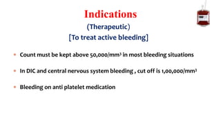 [To treat active bleeding]
 Count must be kept above 50,000/mm3 in most bleeding situations
 In DIC and central nervous system bleeding , cut off is 1,00,000/mm3
 Bleeding on anti platelet medication
Indications
(Therapeutic)
 