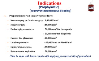 1. Preparation for an invasive procedure :
• Neurosurgery or Ocular surgery : 1,00,000/mm3
• Major surgery : 50,000/mm3
• Endoscopic procedures : 50,000/mm3 for therapeutic
: 20,000/mm3 for diagnostic
• Central line placement : 20,000/mm3
• Lumbar puncture : 40,000/mm3 to 50,000/mm3
• Epidural anaesthesia : 80,000/mm3
• Bone marrow aspiration : 20,000/mm3
(Can be done with lower counts with applying pressure at site of procedure)
Indications
(Prophylactic)
[To prevent spontaneous bleeding]
 