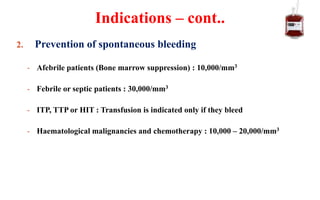 2. Prevention of spontaneous bleeding
- Afebrile patients (Bone marrow suppression) : 10,000/mm3
- Febrile or septic patients : 30,000/mm3
- ITP, TTP or HIT : Transfusion is indicated only if they bleed
- Haematological malignancies and chemotherapy : 10,000 – 20,000/mm3
Indications – cont..
 
