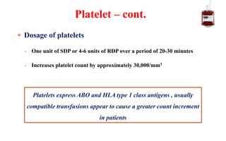  Dosage of platelets
- One unit of SDP or 4-6 units of RDP over a period of 20-30 minutes
- Increases platelet count by approximately 30,000/mm3
Platelet – cont.
Platelets express ABO and HLA type 1 class antigens , usually
compatible transfusions appear to cause a greater count increment
in patients
 