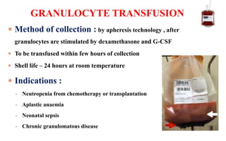  Method of collection : by apheresis technology , after
granulocytes are stimulated by dexamethasone and G-CSF
 To be transfused within few hours of collection
 Shell life – 24 hours at room temperature
 Indications :
- Neutropenia from chemotherapy or transplantation
- Aplastic anaemia
- Neonatal sepsis
- Chronic granulomatous disease
GRANULOCYTE TRANSFUSION
 