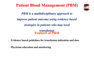 Features of PBM
- Evidence based guidelines for transfusion indication and dose
- Physician education and monitoring
Patient Blood Management (PBM)
PBM is a multidisciplinary approach to
improve patient outcome using evidence based
strategies in patients who may need
transfusion
 
