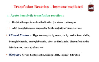 1. Acute hemolytic transfusion reaction :
• Recipient has preformed antibodies that lyse donor erythrocytes
• ABO isoagglutinins are responsible for the majority of these reactions
 Clinical Features : Hypotension, tachypnoea, tachycardia, fever chills,
hemoglobinemia, hemoglobinuria, chest or flank pain, discomfort at the
infusion site, renal dysfunction
 Work up : Serum haptogloblin, Serum LDH, Indirect bilirubin
Transfusion Reaction – Immune mediated
 