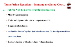 3. Febrile Non-hemolytic Transfusion Reaction
 Most frequent reaction
 Chills and rigors and a rise in temperature >1°c
 Diagnosis of exclusion
 Antibodies directed against donor leukocyte and HLA antigens mediates
these reactions
 Leukoreduction of blood products reduces the risk
Transfusion Reaction – Immune mediated Cont..
 