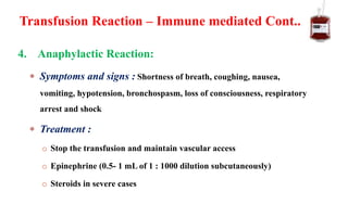 4. Anaphylactic Reaction:
 Symptoms and signs : Shortness of breath, coughing, nausea,
vomiting, hypotension, bronchospasm, loss of consciousness, respiratory
arrest and shock
 Treatment :
o Stop the transfusion and maintain vascular access
o Epinephrine (0.5- 1 mL of 1 : 1000 dilution subcutaneously)
o Steroids in severe cases
Transfusion Reaction – Immune mediated Cont..
 