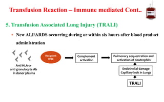 5. Transfusion Associated Lung Injury (TRALI)
 New ALI/ARDS occurring during or within six hours after blood product
administration
Anti HLA or
anti granulocyte Ab
in donor plasma
Recipient
WBC
Complement
activation
Pulmonary sequestration and
activation of neutrophils
Endothelial damage
Capillary leak in Lungs
TRALI
Transfusion Reaction – Immune mediated Cont..
 