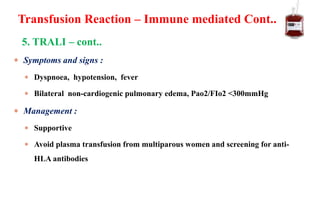  Symptoms and signs :
 Dyspnoea, hypotension, fever
 Bilateral non-cardiogenic pulmonary edema, Pao2/FIo2 <300mmHg
 Management :
 Supportive
 Avoid plasma transfusion from multiparous women and screening for anti-
HLA antibodies
A
L
I
Transfusion Reaction – Immune mediated Cont..
5. TRALI – cont..
 
