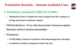 6. Transfusion Associated GVHD (TA-GVHD) :
 Mediated by donor T lymphocytes that recognize host HLA antigens as
foreign and mount an immune response
 Clinical features : Fever with characteristic Cutaneous eruption,
Diarrhoea and liver function abnormalities
 Treatment :
o GVHD highly resistant to treatment with immunosuppressive therapies
o Irradiation of cellular components reduces the risk
Transfusion Reaction – Immune mediated Cont..
 