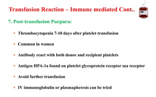 7. Post-transfusion Purpura:
 Thrombocytopenia 7-10 days after platelet transfusion
 Common in women
 Antibody react with both donor and recipient platelets
 Antigen HPA-1a found on platelet glycoprotein receptor шa receptor
 Avoid further transfusion
 IV immunoglobulin or plasmapheresis can be tried
Transfusion Reaction – Immune mediated Cont..
 