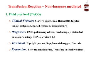 1. Fluid over load (TACO) :
o Clinical Features : Severe hypoxemia, Raised BP, Jugular
venous distension, Raised central venous pressure
o Diagnosis : CXR- pulmonary edema, cardiomegaly, distended
pulmonary artery, BNP – elevated >1.5
o Treatment : Upright posture, Supplemental oxygen, Diuresis
o Prevention : Slow transfusion rate, Transfuse in small volumes
Transfusion Reaction – Non-Immune mediated
 