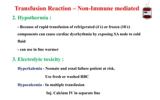 2. Hypothermia :
- Because of rapid transfusion of refrigerated (4 ̊c) or frozen (18 ̊c)
components can cause cardiac dysrhythmia by exposing SA node to cold
fluid
- can use in line warmer
3. Electrolyte toxicity :
Hyperkalemia - Neonate and renal failure patient at risk.
Use fresh or washed RBC
Hypocalcemia - In multiple transfusion
Inj. Calcium IV in separate line
Transfusion Reaction – Non-Immune mediated
 