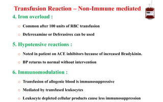 4. Iron overload :
o Common after 100 units of RBC transfusion
o Deferoxamine or Deferasirox can be used
5. Hypotensive reactions :
o Noted in patient on ACE inhibitors because of increased Bradykinin.
o BP returns to normal without intervention
6. Immunomodulation :
o Transfusion of allogenic blood is immunosuppressive
o Mediated by transfused leukocytes
o Leukocyte depleted cellular products cause less immunosuppression
Transfusion Reaction – Non-Immune mediated
 