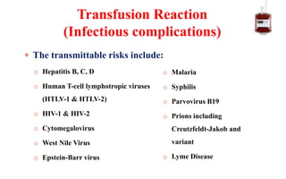  The transmittable risks include:
o Hepatitis B, C, D
o Human T-cell lymphotropic viruses
(HTLV-1 & HTLV-2)
o HIV-1 & HIV-2
o Cytomegalovirus
o West Nile Virus
o Epstein-Barr virus
Transfusion Reaction
(Infectious complications)
o Malaria
o Syphilis
o Parvovirus B19
o Prions including
Creutzfeldt-Jakob and
variant
o Lyme Disease
 