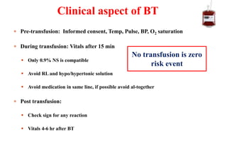  Pre-transfusion: Informed consent, Temp, Pulse, BP, O2 saturation
 During transfusion: Vitals after 15 min
 Only 0.9% NS is compatible
 Avoid RL and hypo/hypertonic solution
 Avoid medication in same line, if possible avoid al-together
 Post transfusion:
 Check sign for any reaction
 Vitals 4-6 hr after BT
Clinical aspect of BT
No transfusion is zero
risk event
 