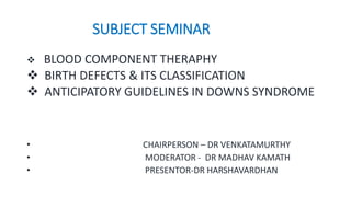 SUBJECT SEMINAR
 BLOOD COMPONENT THERAPHY
 BIRTH DEFECTS & ITS CLASSIFICATION
 ANTICIPATORY GUIDELINES IN DOWNS SYNDROME
• CHAIRPERSON – DR VENKATAMURTHY
• MODERATOR - DR MADHAV KAMATH
• PRESENTOR-DR HARSHAVARDHAN
 