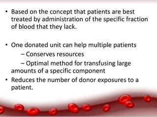 • Based on the concept that patients are best
treated by administration of the specific fraction
of blood that they lack.
• One donated unit can help multiple patients
– Conserves resources
– Optimal method for transfusing large
amounts of a specific component
• Reduces the number of donor exposures to a
patient.
 