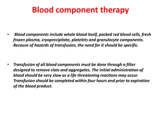Blood component therapy
• Blood components include whole blood itself, packed red blood cells, fresh
frozen plasma, cryoprecipitate, platelets and granulocyte components.
Because of hazards of transfusion, the need for it should be specific.
• Transfusion of all blood components must be done through a filter
designed to remove clots and aggregates. The initial administration of
blood should be very slow as a life threatening reactions may occur.
Transfusion should be completed within four hours and prior to expiration
of the blood product.
 