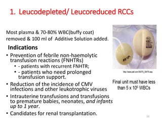 1. Leucodepleted/ Leucoreduced RCCs 
Most plasma & 70-80% WBC(buffy coat) 
removed & 100 ml of Additive Solution added. 
Indications 
• Prevention of febrile non-haemolytic 
transfusion reactions (FNHTRs) 
• - patients with recurrent FNHTR; 
• - patients who need prolonged 
transfusion support. 
• Reduction of the incidence of CMV 
infections and other leukotrophic viruses 
• Intrauterine transfusions and transfusions 
to premature babies, neonates, and infants 
up to 1 year. 
• Candidates for renal transplantation. 10 
 