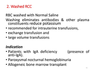 2. Washed RCC 
RBC washed with Normal Saline 
Washing eliminates antibodies & other plasma 
constituents reduce potassium 
• recommended for intrauterine transfusions, 
• exchange transfusion and 
• large volume transfusions 
Indication 
• Patients with IgA deficiency (presence of 
anti-IgA). 
• Paroxysmal nocturnal hemoglobinuria 
• Allogeneic bone marrow transplant 
11 
 