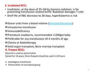 3. Irradiated RCCs 
• Irradiation, at the dose of 25–50 Gy Gamma radiation, is for 
preventing transfusion-related GvHD. Radiation damages T cells 
• Shelf life of RBC decrease to 28 days, hyperkalaemia is risk 
Donor units from a blood relative (Directed Donations) 
Intrauterine transfusion 
Immunodeficiency 
Premature newborns, recommended <1200gm baby 
Preferable for any transfusions till 4 months of age. 
Chemo or Radiotherapy 
Solid organ transplant, Bone marrow transplant 
12 
4. Frozen RCCs 
Glycerol is used as preservative 
Stored for 10 years, Once thawed should be used in 24 hours 
 Autologous transfusion 
 Preservation of rare blood group 
 