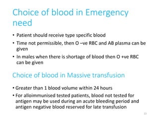 Choice of blood in Emergency 
need 
• Patient should receive type specific blood 
• Time not permissible, then O –ve RBC and AB plasma can be 
given 
• In males when there is shortage of blood then O +ve RBC 
can be given 
Choice of blood in Massive transfusion 
• Greater than 1 blood volume within 24 hours 
• For alloimmunised tested patients, blood not tested for 
antigen may be used during an acute bleeding period and 
antigen negative blood reserved for late transfusion 
13 
 