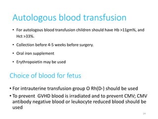 Autologous blood transfusion 
• For autologous blood transfusion children should have Hb >11gm%, and 
Hct >33%. 
• Collection before 4-5 weeks before surgery. 
• Oral iron supplement 
• Erythropoietin may be used 
Choice of blood for fetus 
• For intrauterine transfusion group O Rh(D-) should be used 
• To prevent GVHD blood is irradiated and to prevent CMV; CMV 
antibody negative blood or leukocyte reduced blood should be 
used 
14 
 