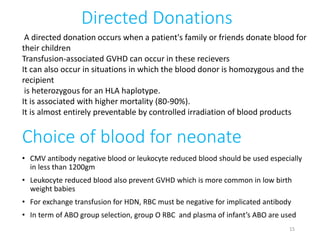 Choice of blood for neonate 
• CMV antibody negative blood or leukocyte reduced blood should be used especially 
in less than 1200gm 
• Leukocyte reduced blood also prevent GVHD which is more common in low birth 
weight babies 
• For exchange transfusion for HDN, RBC must be negative for implicated antibody 
• In term of ABO group selection, group O RBC and plasma of infant’s ABO are used 
15 
Directed Donations 
A directed donation occurs when a patient's family or friends donate blood for 
their children 
Transfusion-associated GVHD can occur in these recievers 
It can also occur in situations in which the blood donor is homozygous and the 
recipient 
is heterozygous for an HLA haplotype. 
It is associated with higher mortality (80-90%). 
It is almost entirely preventable by controlled irradiation of blood products 
 